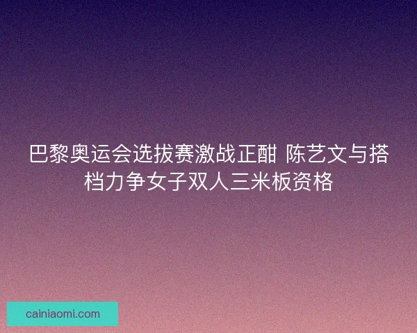 巴黎奥运会选拔赛激战正酣 陈艺文与搭档力争女子双人三米板资格 巴黎奥运会选拔赛激战正酣 陈艺文与搭档力争女子双人三米板资格