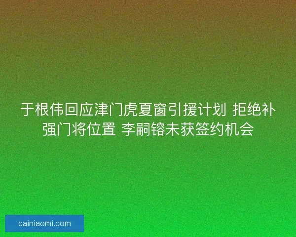 于根伟回应津门虎夏窗引援计划 拒绝补强门将位置 李嗣镕未获签约机会