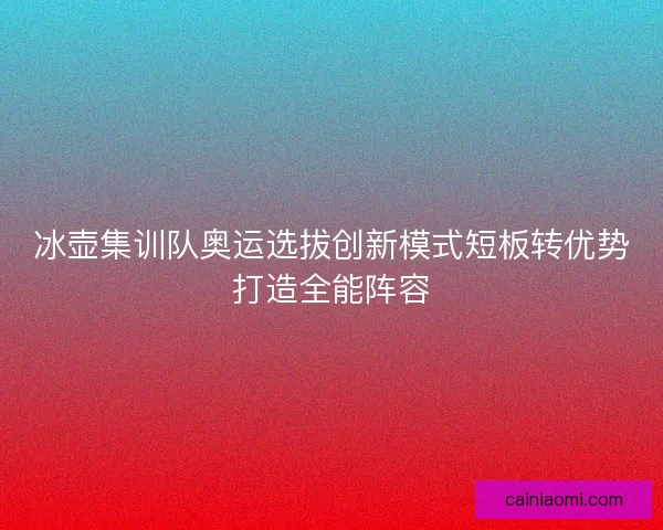 冰壶集训队奥运选拔创新模式短板转优势打造全能阵容